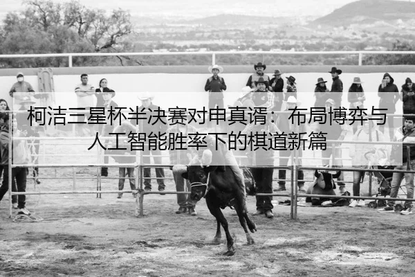 柯洁三星杯半决赛对申真谞：布局博弈与人工智能胜率下的棋道新篇